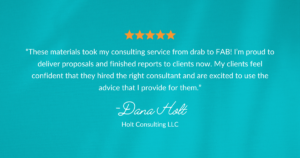 An image of a testimonial that reads: “These materials took my consulting service from drab to FAB! I’m proud to deliver proposals and finished reports to clients now. My clients feel confident that they hired the right consultant and are excited to use the advice that I provide for them.” - Dana Holt of Holt Consulting